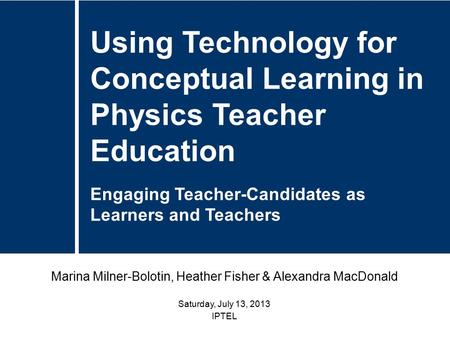 Marina Milner-Bolotin, Heather Fisher & Alexandra MacDonald Saturday, July 13, 2013 IPTEL Using Technology for Conceptual Learning in Physics Teacher Education.