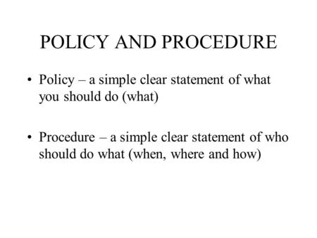 POLICY AND PROCEDURE Policy – a simple clear statement of what you should do (what) Procedure – a simple clear statement of who should do what (when, where.