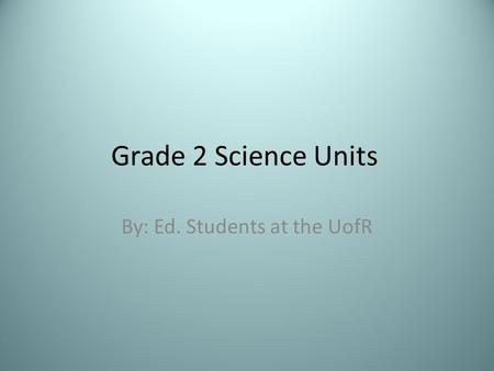 Grade 2 Science Units By: Ed. Students at the UofR.