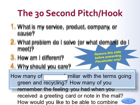 1 1. What is my service, product, company, or cause? 2. What problem do I solve (or what demand do I meet)? 3. How am I different? 4. Why should you care?