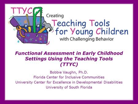 Functional Assessment in Early Childhood Settings Using the Teaching Tools (TTYC) Bobbie Vaughn, Ph.D. Florida Center for Inclusive Communities University.