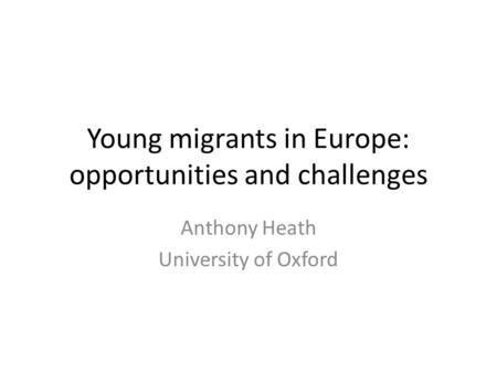 Young migrants in Europe: opportunities and challenges Anthony Heath University of Oxford.