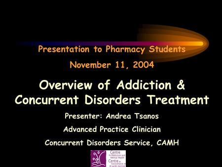 Presentation to Pharmacy Students November 11, 2004 Overview of Addiction & Concurrent Disorders Treatment Presenter: Andrea Tsanos Advanced Practice Clinician.