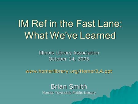 IM Ref in the Fast Lane: What We’ve Learned Illinois Library Association October 14, 2005 www.homerlibrary.org/HomerILA.ppt Brian Smith Homer Township.