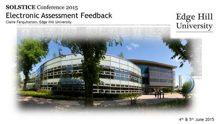 4 th & 5 th June 2015 Electronic Assessment Feedback Claire Farquharson, Edge Hill University SOLSTICE Conference 2015.