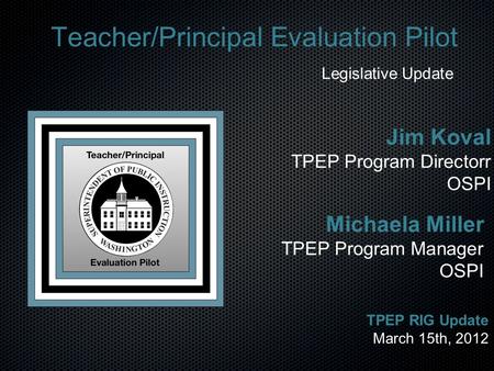 Teacher/Principal Evaluation Pilot Legislative Update Michaela Miller TPEP Program Manager OSPI TPEP RIG Update March 15th, 2012 Jim Koval TPEP Program.