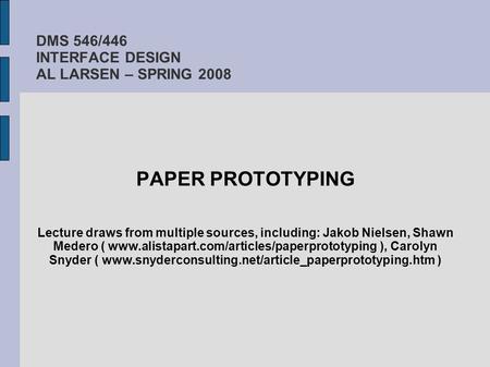 DMS 546/446 INTERFACE DESIGN AL LARSEN – SPRING 2008 PAPER PROTOTYPING Lecture draws from multiple sources, including: Jakob Nielsen, Shawn Medero ( www.alistapart.com/articles/paperprototyping.