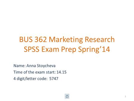 BUS 362 Marketing Research SPSS Exam Prep Spring’14 Name: Anna Stoycheva Time of the exam start: 14.15 4 digit/letter code: 5747 1.