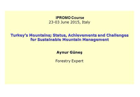 IPROMO Course 23-03 June 2015, Italy Turkey’s Mountains; Status, Achievements and Challenges for Sustainable Mountain Management Aynur Güneş Forestry Expert.