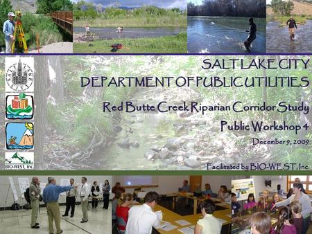 SALT LAKE CITY DEPARTMENT OF PUBLIC UTILITIES Red Butte Creek Riparian Corridor Study Public Workshop 4 December 9, 2009 Facilitated by BIO-WEST, Inc Facilitated.