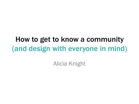 How to get to know a community (and design with everyone in mind) Alicia Knight.