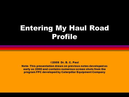 Entering My Haul Road Profile ©2009 Dr. B. C. Paul Note- This presentation draws on previous notes developed as early as 2000 and contains numerous screen.