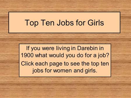 Top Ten Jobs for Girls If you were living in Darebin in 1900 what would you do for a job? Click each page to see the top ten jobs for women and girls.