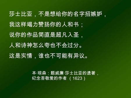 莎士比亚，不是想给你的名字招嫉妒， 我这样竭力赞扬你的人和书； 说你的作品简直是超凡入圣， 人和诗神怎么夸也不会过分。 这是实情，谁也不可能有异议。 本 · 琼森：题威廉 · 莎士比亚的遗著， 纪念吾敬爱的作者 （ 1623 ）