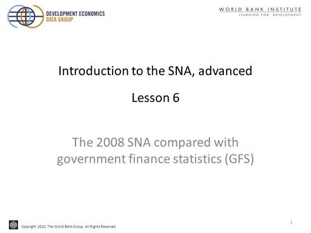 Copyright 2010, The World Bank Group. All Rights Reserved. Introduction to the SNA, advanced Lesson 6 The 2008 SNA compared with government finance statistics.