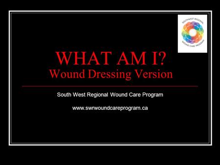 WHAT AM I? Wound Dressing Version South West Regional Wound Care Program www.swrwoundcareprogram.ca.