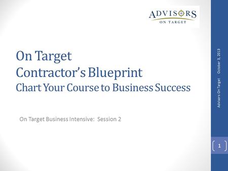 On Target Contractor’s Blueprint Chart Your Course to Business Success On Target Business Intensive: Session 2 October 3, 2013 Advisors On Target 1.