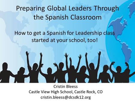 Preparing Global Leaders Through the Spanish Classroom Cristin Bleess Castle View High School, Castle Rock, CO How to get a.