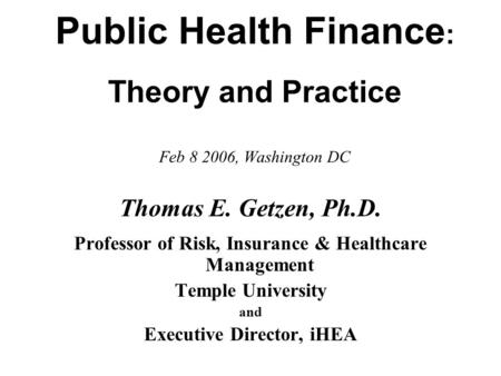 Public Health Finance : Theory and Practice Feb 8 2006, Washington DC Thomas E. Getzen, Ph.D. Professor of Risk, Insurance & Healthcare Management Temple.