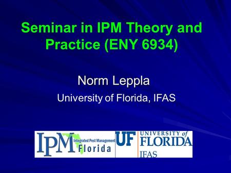 Seminar in IPM Theory and Practice (ENY 6934) Norm Leppla University of Florida, IFAS.