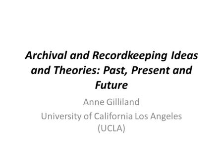 Archival and Recordkeeping Ideas and Theories: Past, Present and Future Anne Gilliland University of California Los Angeles (UCLA)