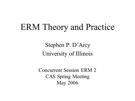 ERM Theory and Practice Stephen P. D’Arcy University of Illinois Concurrent Session ERM 2 CAS Spring Meeting May 2006.