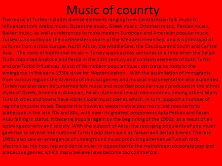 Music of counrty The music of Turkey includes diverse elements ranging from Central Asian folk music to influences from Arabic music, Byzantine music,