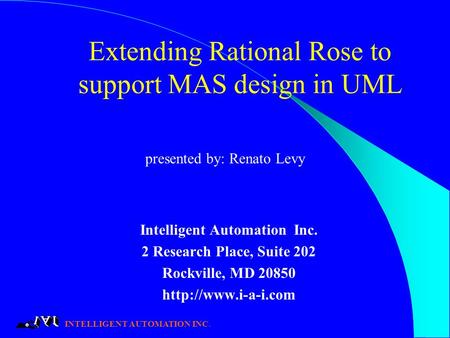 INTELLIGENT AUTOMATION INC. Extending Rational Rose to support MAS design in UML Intelligent Automation Inc. 2 Research Place, Suite 202 Rockville, MD.