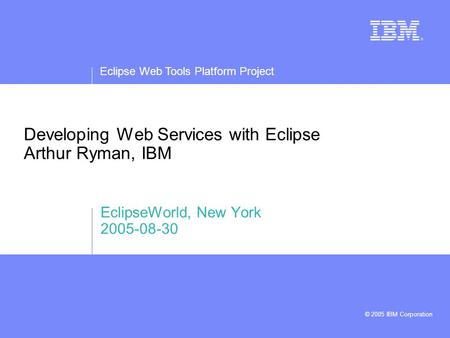 Eclipse Web Tools Platform Project © 2005 IBM Corporation Developing Web Services with Eclipse Arthur Ryman, IBM EclipseWorld, New York 2005-08-30.