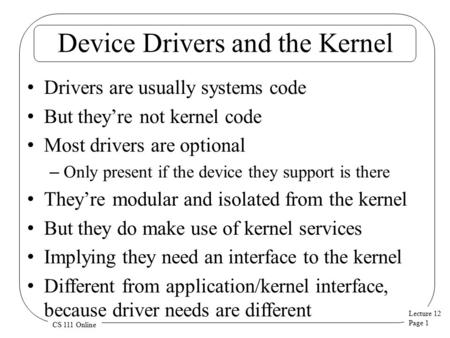 Lecture 12 Page 1 CS 111 Online Device Drivers and the Kernel Drivers are usually systems code But they’re not kernel code Most drivers are optional –