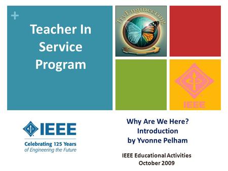 + Why Are We Here? Introduction by Yvonne Pelham IEEE Educational Activities October 2009 Teacher In Service Program.