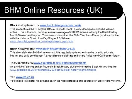 BHM Online Resources (UK) Black History Month UK www.blackhistorymonthuk.co.uk/www.blackhistorymonthuk.co.uk/ This site features the BHM (The Official.