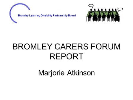 Bromley Learning Disability Partnership Board BROMLEY CARERS FORUM REPORT Marjorie Atkinson.