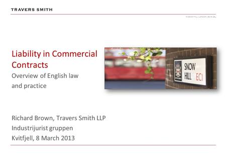 10 SNOW HILL | LONDON | EC1A 2AL Liability in Commercial Contracts Overview of English law and practice Richard Brown, Travers Smith LLP Industrijurist.