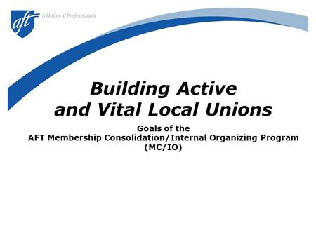 Building Active and Vital Local Unions Goals of the AFT Membership Consolidation/Internal Organizing Program (MC/IO)