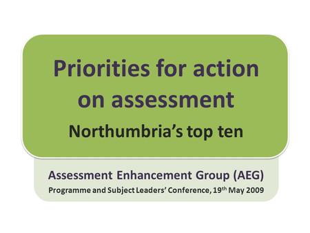 Priorities for action on assessment Northumbria’s top ten Assessment Enhancement Group (AEG) Programme and Subject Leaders’ Conference, 19 th May 2009.