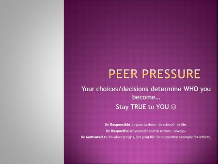 Your choices/decisions determine WHO you become… Stay TRUE to YOU Be Responsible in your actions – in school – in life. Be Respectful of yourself and to.