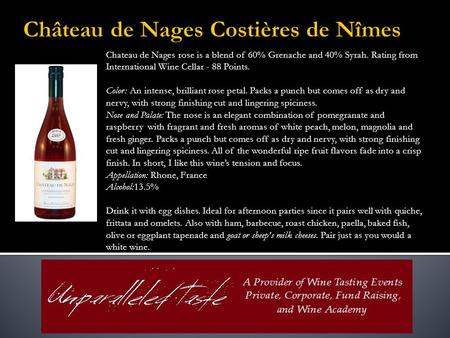 Chateau de Nages rose is a blend of 60% Grenache and 40% Syrah. Rating from International Wine Cellar - 88 Points. Color: An intense, brilliant rose petal.