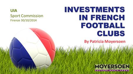 INVESTMENTS IN FRENCH FOOTBALL CLUBS By Patricia Moyersoen UIA Sport Commission Firenze 30/10/2014.