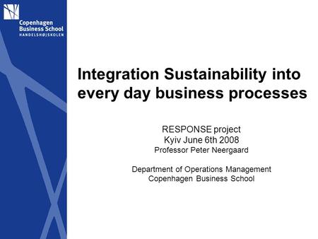 Integration Sustainability into every day business processes RESPONSE project Kyiv June 6th 2008 Professor Peter Neergaard Department of Operations Management.