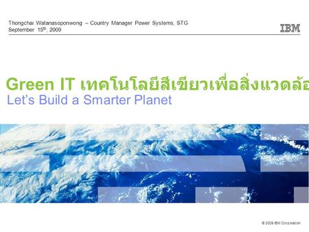 © 2009 IBM Corporation Let’s Build a Smarter Planet Thongchai Watanasoponwong – Country Manager Power Systems, STG September 15 th, 2009 Green IT เทคโนโลยีสีเขียวเพื่อสิ่งแวดล้อม.