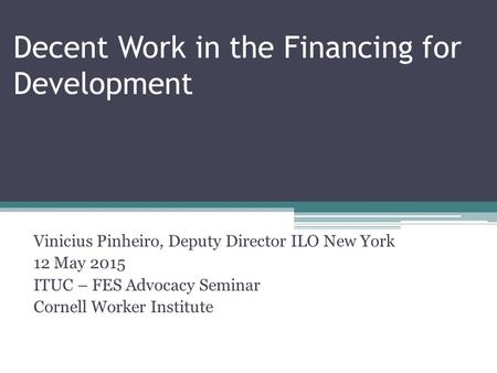 Decent Work in the Financing for Development Vinicius Pinheiro, Deputy Director ILO New York 12 May 2015 ITUC – FES Advocacy Seminar Cornell Worker Institute.