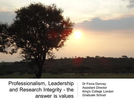 Professionalism, Leadership and Research Integrity - the answer is values Dr Fiona Denney Assistant Director King's College London Graduate School.