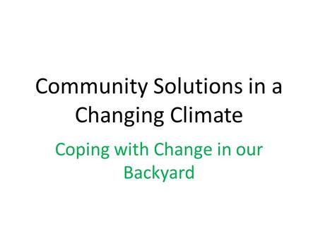 Community Solutions in a Changing Climate Coping with Change in our Backyard.