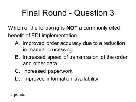 Final Round - Question 3 Which of the following is NOT a commonly cited benefit of EDI implementation. A. Improved order accuracy due to a reduction in.