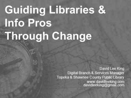 Guiding Libraries & Info Pros Through Change David Lee King Digital Branch & Services Manager Topeka & Shawnee County Public Library www.davidleeking.com.