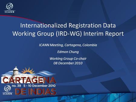 Internationalized Registration Data Working Group (IRD-WG) Interim Report ICANN Meeting, Cartagena, Colombia Edmon Chung Working Group Co-chair 08 December.