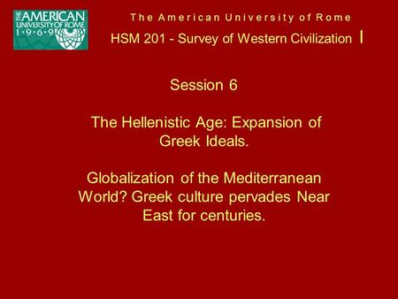 T h e A m e r i c a n U n i v e r s i t y o f R o m e HSM 201 - Survey of Western Civilization I Session 6 The Hellenistic Age: Expansion of Greek Ideals.