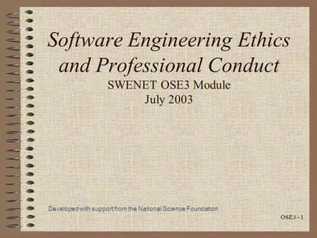 OSE3 - 1 Software Engineering Ethics and Professional Conduct SWENET OSE3 Module July 2003 Developed with support from the National Science Foundation.