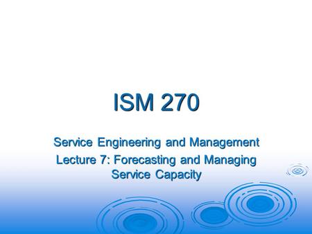 ISM 270 Service Engineering and Management Lecture 7: Forecasting and Managing Service Capacity.